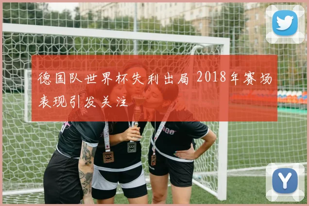 德国队世界杯失利出局 2018年赛场表现引发关注