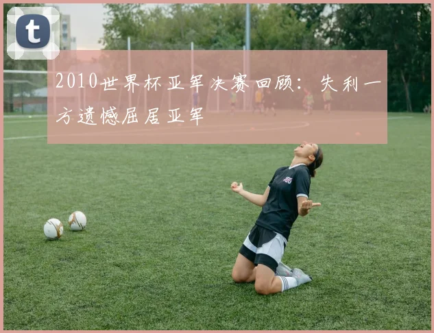 2010世界杯亚军决赛回顾:失利一方遗憾屈居亚军
