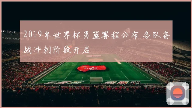 2019年世界杯男篮赛程公布 各队备战冲刺阶段开启