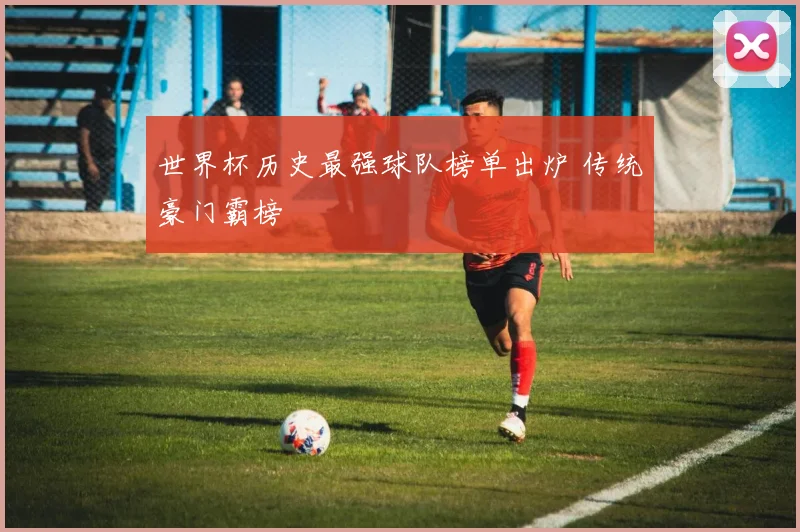 世界杯历史最强球队榜单出炉 传统豪门霸榜