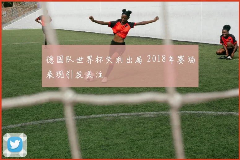德国队世界杯失利出局 2018年赛场表现引发关注