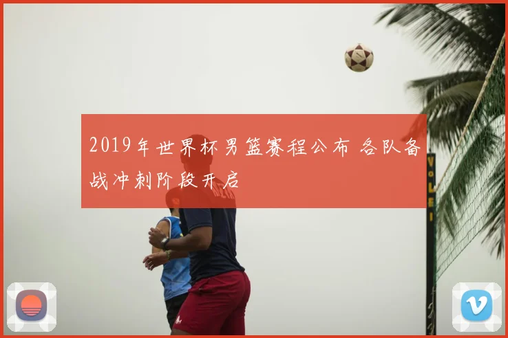 2019年世界杯男篮赛程公布 各队备战冲刺阶段开启